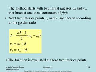 Copyright © 2006 The McGraw-Hill Companies, Inc. Permission required for reproduction or display.
by Lale Yurttas, Texas
A&M University
Chapter 13 12
The method starts with two initial guesses, xl and xu,
that bracket one local extremum of f(x):
• Next two interior points x1 and x2 are chosen according
to the golden ratio
d
x
x
d
x
x
x
x
d
u
l
l
u







2
1
)
(
2
1
5
• The function is evaluated at these two interior points.
 