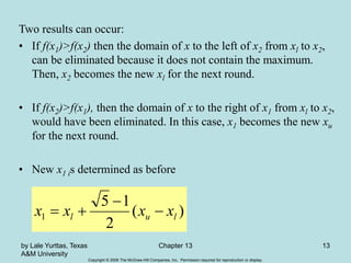 Copyright © 2006 The McGraw-Hill Companies, Inc. Permission required for reproduction or display.
by Lale Yurttas, Texas
A&M University
Chapter 13 13
Two results can occur:
• If f(x1)>f(x2) then the domain of x to the left of x2 from xl to x2,
can be eliminated because it does not contain the maximum.
Then, x2 becomes the new xl for the next round.
• If f(x2)>f(x1), then the domain of x to the right of x1 from xl to x2,
would have been eliminated. In this case, x1 becomes the new xu
for the next round.
• New x1 is determined as before
)
(
2
1
5
1 l
u
l x
x
x
x 



 
