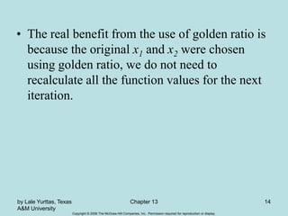 Copyright © 2006 The McGraw-Hill Companies, Inc. Permission required for reproduction or display.
by Lale Yurttas, Texas
A&M University
Chapter 13 14
• The real benefit from the use of golden ratio is
because the original x1 and x2 were chosen
using golden ratio, we do not need to
recalculate all the function values for the next
iteration.
 