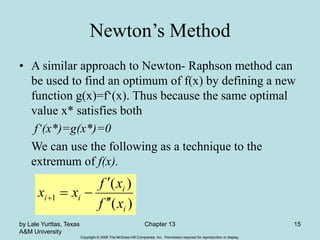 Copyright © 2006 The McGraw-Hill Companies, Inc. Permission required for reproduction or display.
by Lale Yurttas, Texas
A&M University
Chapter 13 15
Newton’s Method
• A similar approach to Newton- Raphson method can
be used to find an optimum of f(x) by defining a new
function g(x)=f‘(x). Thus because the same optimal
value x* satisfies both
f‘(x*)=g(x*)=0
We can use the following as a technique to the
extremum of f(x).
)
(
)
(
1
i
i
i
i
x
f
x
f
x
x






 