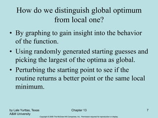 Copyright © 2006 The McGraw-Hill Companies, Inc. Permission required for reproduction or display.
by Lale Yurttas, Texas
A&M University
Chapter 13 7
How do we distinguish global optimum
from local one?
• By graphing to gain insight into the behavior
of the function.
• Using randomly generated starting guesses and
picking the largest of the optima as global.
• Perturbing the starting point to see if the
routine returns a better point or the same local
minimum.
 