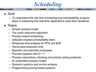 Scheduling
 Goal
– To understand the role that scheduling and schedulability analysis
plays in predicting that real-time applications meet their deadlines
 Topics
– Simple process model
– The cyclic executive approach
– Process-based scheduling
– Utilization-based schedulability tests
– Response time analysis for FPS and EDF
– Worst-case execution time
– Sporadic and aperiodic processes
– Process systems with D < T
– Process interactions, blocking and priority ceiling protocols
– An extendible process model
– Dynamic systems and on-line analysis
– Programming priority-based systems
 