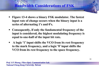 Prof. J.F. Huang, Fiber-Optic Communication Lab.
National Cheng Kung University, Taiwan
10
Bandwidth Considerations of FSK
 Figure 13-4 shows a binary FSK modulator. The fastest
input rate of change occurs when the binary input is a
series of alternating 1’s and 0’s.
 Consequently, if only the fundamental frequency of the
input is considered, the highest modulating frequency is
equal to one-half of the input bit rate.
 A logic ‘1’ input shifts the VCO from its rest frequency
to the mark frequency, and a logic ‘0’ input shifts the
VCO from its rest frequency to the space frequency.
 