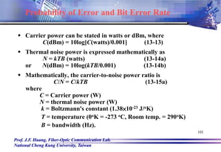Prof. J.F. Huang, Fiber-Optic Communication Lab.
National Cheng Kung University, Taiwan
101
 Carrier power can be stated in watts or dBm, where
C(dBm) = 10log[C(watts)/0.001] (13-13)
 Thermal noise power is expressed mathematically as
N = kTB (watts) (13-14a)
or N(dBm) = 10log(kTB/0.001) (13-14b)
 Mathematically, the carrier-to-noise power ratio is
C/N = C/kTB (13-15a)
where
C = Carrier power (W)
N = thermal noise power (W)
k = Boltzmann's constant (1.38×10-23 J/oK)
T = temperature (0oK = -273 oC, Room temp. = 290oK)
B = bandwidth (Hz).
Probability of Error and Bit Error Rate
 