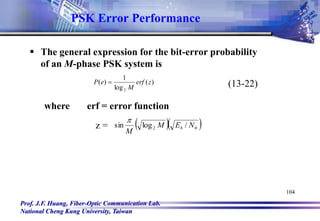Prof. J.F. Huang, Fiber-Optic Communication Lab.
National Cheng Kung University, Taiwan
104
PSK Error Performance
 The general expression for the bit-error probability
of an M-phase PSK system is
)
(
log
1
)
(
2
z
erf
M
e
P  (13-22)
where erf = error function
z =   
0
2 /
log
sin N
E
M
M
b

 