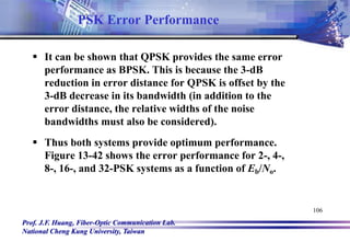 Prof. J.F. Huang, Fiber-Optic Communication Lab.
National Cheng Kung University, Taiwan
106
 It can be shown that QPSK provides the same error
performance as BPSK. This is because the 3-dB
reduction in error distance for QPSK is offset by the
3-dB decrease in its bandwidth (in addition to the
error distance, the relative widths of the noise
bandwidths must also be considered).
 Thus both systems provide optimum performance.
Figure 13-42 shows the error performance for 2-, 4-,
8-, 16-, and 32-PSK systems as a function of Eb/No.
PSK Error Performance
 