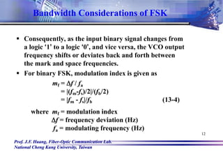 Prof. J.F. Huang, Fiber-Optic Communication Lab.
National Cheng Kung University, Taiwan
12
 Consequently, as the input binary signal changes from
a logic ‘1’ to a logic ‘0’, and vice versa, the VCO output
frequency shifts or deviates back and forth between
the mark and space frequencies.
 For binary FSK, modulation index is given as
mf = Df / fa
= |(fm-fs)/2|/(fb/2)
= |fm - fs|/fb (13-4)
where mf = modulation index
Df = frequency deviation (Hz)
fa = modulating frequency (Hz)
Bandwidth Considerations of FSK
 