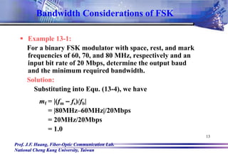 Prof. J.F. Huang, Fiber-Optic Communication Lab.
National Cheng Kung University, Taiwan
13
 Example 13-1:
For a binary FSK modulator with space, rest, and mark
frequencies of 60, 70, and 80 MHz, respectively and an
input bit rate of 20 Mbps, determine the output baud
and the minimum required bandwidth.
Solution:
Substituting into Equ. (13-4), we have
mf = |(fm – fs)/fb|
= |80MHz–60MHz|/20Mbps
= 20MHz/20Mbps
= 1.0
Bandwidth Considerations of FSK
 