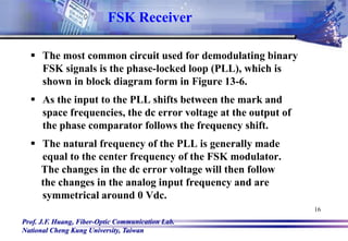 Prof. J.F. Huang, Fiber-Optic Communication Lab.
National Cheng Kung University, Taiwan
16
FSK Receiver
 The most common circuit used for demodulating binary
FSK signals is the phase-locked loop (PLL), which is
shown in block diagram form in Figure 13-6.
 As the input to the PLL shifts between the mark and
space frequencies, the dc error voltage at the output of
the phase comparator follows the frequency shift.
 The natural frequency of the PLL is generally made
equal to the center frequency of the FSK modulator.
The changes in the dc error voltage will then follow
the changes in the analog input frequency and are
symmetrical around 0 Vdc.
 