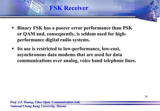 Prof. J.F. Huang, Fiber-Optic Communication Lab.
National Cheng Kung University, Taiwan
18
 Binary FSK has a poorer error performance than PSK
or QAM and, consequently, is seldom used for high-
performance digital radio systems.
 Its use is restricted to low-performance, low-cost,
asynchronous data modems that are used for data
communications over analog, voice band telephone lines.
FSK Receiver
 