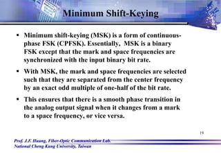 Prof. J.F. Huang, Fiber-Optic Communication Lab.
National Cheng Kung University, Taiwan
19
Minimum Shift-Keying
 Minimum shift-keying (MSK) is a form of continuous-
phase FSK (CPFSK). Essentially, MSK is a binary
FSK except that the mark and space frequencies are
synchronized with the input binary bit rate.
 With MSK, the mark and space frequencies are selected
such that they are separated from the center frequency
by an exact odd multiple of one-half of the bit rate.
 This ensures that there is a smooth phase transition in
the analog output signal when it changes from a mark
to a space frequency, or vice versa.
 