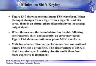 Prof. J.F. Huang, Fiber-Optic Communication Lab.
National Cheng Kung University, Taiwan
21
 Figure 13-7 shows a noncontinuous FSK waveform. When
the input changes from a logic ‘1’ to a logic ‘0’, and vice
versa, there is an abrupt phase discontinuity in the analog
output signal.
 When this occurs, the demodulator has trouble following
the frequency shift; consequently, an error may occur.
Figure 13-8 shows a continuous phase MSK waveform.
 MSK has a better bit-error performance than conventional
binary FSK for a given SNR. The disadvantage of MSK is
that it requires synchronizing circuits and it therefore
more expensive to implement.
Minimum Shift-Keying
 