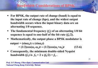 Prof. J.F. Huang, Fiber-Optic Communication Lab.
National Cheng Kung University, Taiwan
29
 For BPSK, the output rate of change (baud) is equal to
the input rate of change (bps), and the widest output
bandwidth occurs when the input binary data are an
alternating 1/0 sequence.
 The fundamental frequency (fa) of an alternating 1/0 bit
sequence is equal to one-half of the bit rate (fb/2).
 Mathematically, the output phase a BPSK modulator is
output = (sinat) x (sinct)
= (1/2)cos(c-a)t – (1/2)cos(c+a)t (13-6)
 Consequently, the minimum double-sided Nyquist
bandwidth (fN) is fN = 2 x (fb/2) = fb .
Bandwidth Considerations of BPSK
 