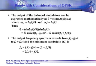 Prof. J.F. Huang, Fiber-Optic Communication Lab.
National Cheng Kung University, Taiwan
42
 The output of the balanced modulators can be
expressed mathematically as q = (sinat)(sinct)
where at = 2fbt/4 and at = 2fct .
Thus
q = (sin2fbt/4)(sin2fct)
= ½ cos2(fc - fb/4)t – ½ cos2(fc + fb/4)t
 The output frequency spectrum extends from fc - fb/4
to fc + fb/4 and the minimum bandwidth (fN) is
fN = ( fc - fb/4) – (fc + fb/4)
= 2fb/4 = fb/2.
Bandwidth Considerations of QPSK
 