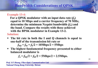 Prof. J.F. Huang, Fiber-Optic Communication Lab.
National Cheng Kung University, Taiwan
44
Example 13-4:
For a QPSK modulator with an input data rate (fb)
equal to 10 Mbps and a carrier frequency of 70 MHz,
determine the minimum Nyquist bandwidth (fN) and
the baud. Compare the results with those achieved
with the BPSK modulator in Example 13-2.
Solution:
 The bit rate in both the I and Q channels is equal to
one-half of the transmission bit rate or
fbQ = fbI = fb/2 = 10Mbps/2 = 5Mbps
 The highest fundamental frequency presented to either
balanced modulator is
fa = fbQ/2 = fbI/2 = 5Mbps/2 = 2.5Mbps.
Bandwidth Considerations of QPSK
 