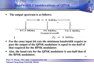 Prof. J.F. Huang, Fiber-Optic Communication Lab.
National Cheng Kung University, Taiwan
46
 The output spectrum is as follows:
 For the same input bit rate the minimum bandwidth require to
pass the output of the QPSK modulator is equal to one-half of
that required for the BPSK modulator.
 Also, the baud rate for the QPSK modulator is one-half that of
the BPSK modulator.
Bandwidth Considerations of QPSK
 