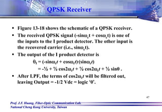 Prof. J.F. Huang, Fiber-Optic Communication Lab.
National Cheng Kung University, Taiwan
47
 Figure 13-18 shows the schematic of a QPSK receiver.
 The received QPSK signal (-sinct + cosct) is one of
the inputs to the I product detector. The other input is
the recovered carrier (i.e., sinct).
 The output of the I product detector is
qI = (-sinct + cosct).(sinct)
= -½ + ½ cos2ct + ½ cos2ct + ½ sin0 .
 After LPF, the terms of cos2ct will be filtered out,
leaving Output = -1/2 Vdc = logic ‘0’.
QPSK Receiver
 