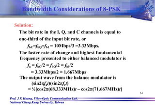 Prof. J.F. Huang, Fiber-Optic Communication Lab.
National Cheng Kung University, Taiwan
64
Solution:
The bit rate in the I, Q, and C channels is equal to
one-third of the input bit rate, or
fbC=fbQ=fbI = 10Mbps/3 =3.33Mbps.
The faster rate of change and highest fundamental
frequency presented to either balanced modulator is
fa = fbC/2 = fbQ/2 = fbI/2
= 3.33Mbps/2 = 1.667Mbps
The output wave from the balance modulator is
(sin2fat)(sin2fct)
= ½[cos2(68.333MHz)t – cos2(71.667MHz)t]
Bandwidth Considerations of 8-PSK
 