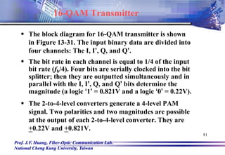 Prof. J.F. Huang, Fiber-Optic Communication Lab.
National Cheng Kung University, Taiwan
81
16-QAM Transmitter
 The block diagram for 16-QAM transmitter is shown
in Figure 13-31. The input binary data are divided into
four channels: The I, I’, Q, and Q’.
 The bit rate in each channel is equal to 1/4 of the input
bit rate (fb/4). Four bits are serially clocked into the bit
splitter; then they are outputted simultaneously and in
parallel with the I, I’, Q, and Q’ bits determine the
magnitude (a logic ‘1’ = 0.821V and a logic ‘0’ = 0.22V).
 The 2-to-4-level converters generate a 4-level PAM
signal. Two polarities and two magnitudes are possible
at the output of each 2-to-4-level converter. They are
+0.22V and +0.821V.
 