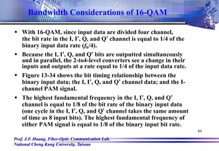 Prof. J.F. Huang, Fiber-Optic Communication Lab.
National Cheng Kung University, Taiwan
89
Bandwidth Considerations of 16-QAM
 With 16-QAM, since input data are divided four channel,
the bit rate in the I, I’, Q, and Q’ channel is equal to 1/4 of the
binary input data rate (fb/4).
 Because the I, I’, Q, and Q’ bits are outputted simultaneously
and in parallel, the 2-to4-level converters see a change in their
inputs and outputs at a rate equal to 1/4 of the input data rate.
 Figure 13-34 shows the bit timing relationship between the
binary input data; the I, I’, Q, and Q’ channel data; and the I-
channel PAM signal.
 The highest fundamental frequency in the I, I’, Q, and Q’
channel is equal to 1/8 of the bit rate of the binary input data
(one cycle in the I, I’, Q, and Q’ channel takes the same amount
of time as 8 input bits). The highest fundamental frequency of
either PAM signal is equal to 1/8 of the binary input bit rate.
 