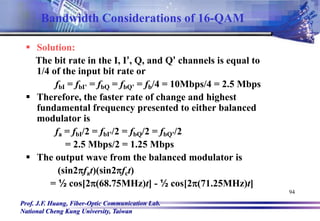 Prof. J.F. Huang, Fiber-Optic Communication Lab.
National Cheng Kung University, Taiwan
94
 Solution:
The bit rate in the I, I’, Q, and Q’ channels is equal to
1/4 of the input bit rate or
fbI = fbI’ = fbQ = fbQ’ = fb/4 = 10Mbps/4 = 2.5 Mbps
 Therefore, the faster rate of change and highest
fundamental frequency presented to either balanced
modulator is
fa = fbI/2 = fbI’/2 = fbQ/2 = fbQ’/2
= 2.5 Mbps/2 = 1.25 Mbps
 The output wave from the balanced modulator is
(sin2fat)(sin2fct)
= ½ cos[2(68.75MHz)t] - ½ cos[2(71.25MHz)t]
Bandwidth Considerations of 16-QAM
 
