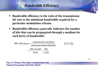 Prof. J.F. Huang, Fiber-Optic Communication Lab.
National Cheng Kung University, Taiwan
97
Bandwidth Efficiency
 Bandwidth efficiency is the ratio of the transmission
bit rate to the minimum bandwidth required for a
particular modulation scheme.
 Bandwidth efficiency generally indicates the number
of bits that can be propagated through a medium for
each hertz of bandwidth:
cycle
bits
hertz
d
bits/secon
(Hz)
bandwidth
minimum
(bps)
rate
on
transmissi
effeciency
BW


 (13-12)
 