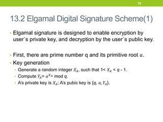 13.2 Elgamal Digital Signature Scheme(1)
• Elgamal signature is designed to enable encryption by
user`s private key, and decryption by the user`s public key.
• First, there are prime number q and its primitive root 𝑎.
• Key generation
• Generate a random integer 𝑋𝐴, such that 1< 𝑋𝐴 < q - 1.
• Compute 𝑌
𝐴= 𝑎𝑋𝐴 mod q.
• A’s private key is 𝑋𝐴; A’s pubic key is {q, 𝑎, 𝑌𝐴}.
10
 