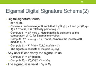 Elgamal Digital Signature Scheme(2)
• Digital signature forms
• m = H(M),
• Choose a random integer K such that 1 ≤ K ≤ q - 1 and gcd(K, q -
1) = 1.That is, K is relatively prime to q - 1.
• Compute S1 = 𝑎𝐾
mod q. Note that this is the same as the
computation of C1 for Elgamal encryption.
• Compute 𝐾−1
𝑚𝑜𝑑(𝑞 − 1). That is, compute the inverse of K
modulo q - 1.
• Compute S2 = 𝐾−1
𝑚 − 𝑋𝐴𝑆1 𝑚𝑜𝑑 (𝑞 − 1).
• The signature consists of the pair (𝑆1, 𝑆2).
• Any user B can verify the signature as
• Compute 𝑉1 = 𝑎𝑚
mod q.
• Compute 𝑉2 = 𝑌
𝐴
𝑆1 𝑆1
𝑆2 𝑚𝑜𝑑 𝑞.
• The signature is valid if V1 = V2
11
 