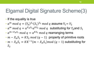 Elgamal Digital Signature Scheme(3)
• If the equality is true
• 𝑎𝑚 𝑚𝑜𝑑 𝑞 = 𝑌
𝐴
𝑆1 𝑆1
𝑆2 𝑚𝑜𝑑 𝑞 assume V1= 𝑉2
• 𝑎𝑚
𝑚𝑜𝑑 𝑞 = 𝑎𝑋𝐴𝑆1𝑎𝐾𝑆2 𝑚𝑜𝑑 𝑞 substituting for 𝑌
𝐴and 𝑆1
• 𝑎𝑚−𝑋𝐴𝑆1 𝑚𝑜𝑑 𝑞 = 𝑎𝐾𝑆2 𝑚𝑜𝑑 𝑞 rearranging terms
• 𝑚 − 𝑋𝐴𝑆1 = 𝐾𝑆2 𝑚𝑜𝑑 (𝑞 − 1) property of primitive roots
• 𝑚 − 𝑋𝐴𝑆1 = 𝐾𝐾−1 𝑚 − 𝑋𝐴𝑆1 𝑚𝑜𝑑 (𝑞 − 1) substituting for
𝑆2
12
 