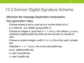 13.3 Schnorr Digital Signature Scheme
• Minimize the message-dependent computation.
• Key generation steps
• Choose primes p and q, such as q is a prime factor of p-1
• p is 1024 bit , q is 160bit num(as SHA-1)
• Choose an integer a, such that 𝑎𝑞 = 1 𝑚𝑜𝑑 𝑝. the values 𝑎, 𝑝 𝑎𝑛𝑑 𝑞
comprise a global public key that can be common to a group of
user
• Choose a random integer s with 0 < s < q. this is the user`s private
key
• Calculate 𝑣 = 𝑎−𝑠
𝑚𝑜𝑑 𝑝. this is the user public key.
• a,p,q : global public key
• s: user`s private key
• v: user`s public key
13
 