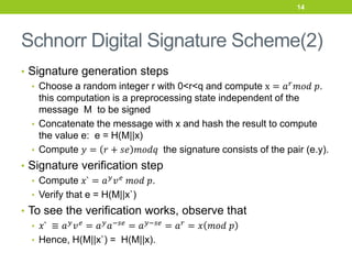 Schnorr Digital Signature Scheme(2)
• Signature generation steps
• Choose a random integer r with 0<r<q and compute x = 𝑎𝑟𝑚𝑜𝑑 𝑝.
this computation is a preprocessing state independent of the
message M to be signed
• Concatenate the message with x and hash the result to compute
the value e: e = H(M||x)
• Compute 𝑦 = 𝑟 + 𝑠𝑒 𝑚𝑜𝑑𝑞 the signature consists of the pair (e.y).
• Signature verification step
• Compute 𝑥` = 𝑎𝑦𝑣𝑒 𝑚𝑜𝑑 𝑝.
• Verify that e = H(M||x`)
• To see the verification works, observe that
• 𝑥` ≡ 𝑎𝑦𝑣𝑒 = 𝑎𝑦𝑎−𝑠𝑒 = 𝑎𝑦−𝑠𝑒 = 𝑎𝑟 = 𝑥 𝑚𝑜𝑑 𝑝
• Hence, H(M||x`) = H(M||x).
14
 