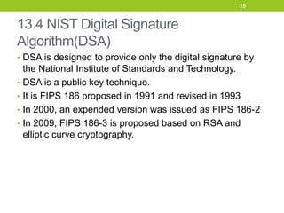 13.4 NIST Digital Signature
Algorithm(DSA)
• DSA is designed to provide only the digital signature by
the National Institute of Standards and Technology.
• DSA is a public key technique.
• It is FIPS 186 proposed in 1991 and revised in 1993
• In 2000, an expended version was issued as FIPS 186-2
• In 2009, FIPS 186-3 is proposed based on RSA and
elliptic curve cryptography.
15
 