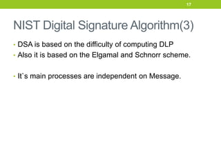NIST Digital Signature Algorithm(3)
• DSA is based on the difficulty of computing DLP
• Also it is based on the Elgamal and Schnorr scheme.
• It`s main processes are independent on Message.
17
 