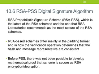 13.6 RSA-PSS Digital Signature Algorithm
• RSA Probabilistic Signature Scheme (RSA-PSS), which is
the latest of the RSA schemes and the one that RSA
Laboratories recommends as the most secure of the RSA
schemes.
• RSA-based schemes differ mainly in the padding format,
and in how the verification operation determines that the
hash and message representative are consistent
• Before PSS, there was not been possible to develop
mathematical proof that scheme is secure as RSA
encryption/decryption.
20
 