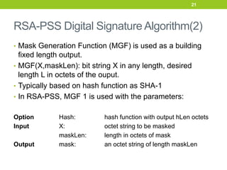 RSA-PSS Digital Signature Algorithm(2)
• Mask Generation Function (MGF) is used as a building
fixed length output.
• MGF(X,maskLen): bit string X in any length, desired
length L in octets of the ouput.
• Typically based on hash function as SHA-1
• In RSA-PSS, MGF 1 is used with the parameters:
Option Hash: hash function with output hLen octets
Input X: octet string to be masked
maskLen: length in octets of mask
Output mask: an octet string of length maskLen
21
 