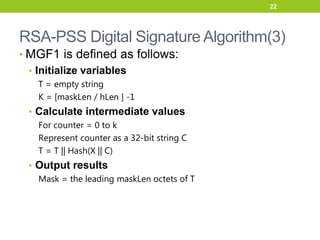 RSA-PSS Digital Signature Algorithm(3)
• MGF1 is defined as follows:
• Initialize variables
T = empty string
K = [maskLen / hLen ] -1
• Calculate intermediate values
For counter = 0 to k
Represent counter as a 32-bit string C
T = T || Hash(X || C)
• Output results
Mask = the leading maskLen octets of T
22
 