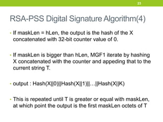 RSA-PSS Digital Signature Algorithm(4)
• If maskLen = hLen, the output is the hash of the X
concatenated with 32-bit counter value of 0.
• If maskLen is bigger than hLen, MGF1 iterate by hashing
X concatenated with the counter and appeding that to the
current string T.
• output : Hash(X||0)||Hash(X||1)||…||Hash(X||K)
• This is repeated until T is greater or equal with maskLen,
at which point the output is the first maskLen octets of T
23
 