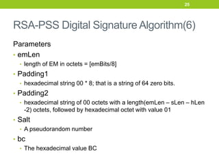 RSA-PSS Digital Signature Algorithm(6)
Parameters
• emLen
• length of EM in octets = [emBits/8]
• Padding1
• hexadecimal string 00 * 8; that is a string of 64 zero bits.
• Padding2
• hexadecimal string of 00 octets with a length(emLen – sLen – hLen
-2) octets, followed by hexadecimal octet with value 01
• Salt
• A pseudorandom number
• bc
• The hexadecimal value BC
25
 