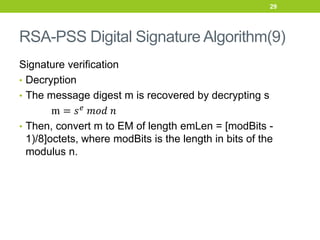 RSA-PSS Digital Signature Algorithm(9)
Signature verification
• Decryption
• The message digest m is recovered by decrypting s
m = 𝑠𝑒
𝑚𝑜𝑑 𝑛
• Then, convert m to EM of length emLen = [modBits -
1)/8]octets, where modBits is the length in bits of the
modulus n.
29
 