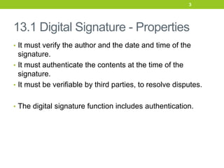 13.1 Digital Signature - Properties
• It must verify the author and the date and time of the
signature.
• It must authenticate the contents at the time of the
signature.
• It must be verifiable by third parties, to resolve disputes.
• The digital signature function includes authentication.
3
 