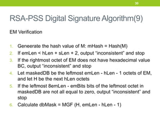 RSA-PSS Digital Signature Algorithm(9)
EM Verification
1. Geneerate the hash value of M: mHash = Hash(M)
2. If emLen < hLen + sLen + 2, output “inconsistent” and stop
3. If the rightmost octet of EM does not have hexadecimal value
BC, output “inconsistent” and stop
4. Let maskedDB be the leftmost emLen - hLen - 1 octets of EM,
and let H be the next hLen octets
5. If the leftmost 8emLen - emBits bits of the leftmost octet in
maskedDB are not all equal to zero, output “inconsistent” and
stop
6. Calculate dbMask = MGF (H, emLen - hLen - 1)
30
 