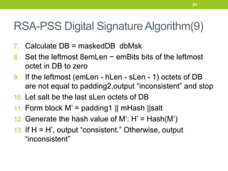 RSA-PSS Digital Signature Algorithm(9)
7. Calculate DB = maskedDB dbMsk
8. Set the leftmost 8emLen − emBits bits of the leftmost
octet in DB to zero
9. If the leftmost (emLen - hLen - sLen - 1) octets of DB
are not equal to padding2,output “inconsistent” and stop
10. Let salt be the last sLen octets of DB
11. Form block M’ = padding1 || mHash ||salt
12. Generate the hash value of M’: H’ = Hash(M’)
13. If H = H’, output “consistent.” Otherwise, output
“inconsistent”
31
 