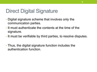 Direct Digital Signature
• Digital signature scheme that involves only the
communication parties.
• It must authenticate the contents at the time of the
signature.
• It must be verifiable by third parties, to resolve disputes.
• Thus, the digital signature function includes the
authentication function.
9
 