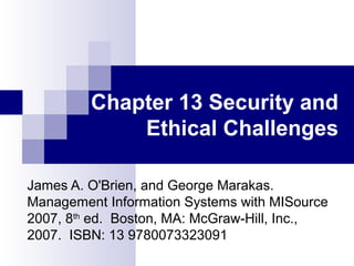 Chapter 13 Security and
Ethical Challenges
James A. O'Brien, and George Marakas.
Management Information Systems with MISource
2007, 8th
ed. Boston, MA: McGraw-Hill, Inc.,
2007. ISBN: 13 9780073323091
 