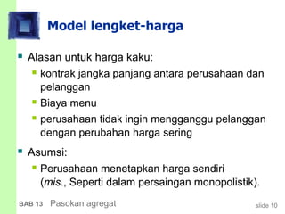 slide 10BAB 13 Pasokan agregat
Model lengket-harga
 Alasan untuk harga kaku:
 kontrak jangka panjang antara perusahaan dan
pelanggan
 Biaya menu
 perusahaan tidak ingin mengganggu pelanggan
dengan perubahan harga sering
 Asumsi:
 Perusahaan menetapkan harga sendiri
(mis., Seperti dalam persaingan monopolistik).
 