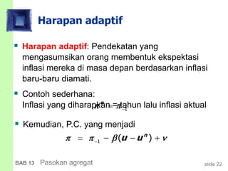 slide 22BAB 13 Pasokan agregat
Harapan adaptif
 Harapan adaptif: Pendekatan yang
mengasumsikan orang membentuk ekspektasi
inflasi mereka di masa depan berdasarkan inflasi
baru-baru diamati.
 Contoh sederhana:
Inflasi yang diharapkan = tahun lalu inflasi aktual
1 ( )n
u u      
1
e
 
 Kemudian, P.C. yang menjadi
 