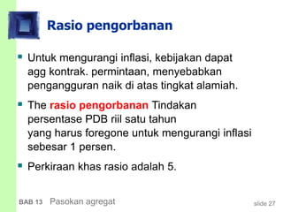 slide 27BAB 13 Pasokan agregat
Rasio pengorbanan
 Untuk mengurangi inflasi, kebijakan dapat
agg kontrak. permintaan, menyebabkan
pengangguran naik di atas tingkat alamiah.
 The rasio pengorbanan Tindakan
persentase PDB riil satu tahun
yang harus foregone untuk mengurangi inflasi
sebesar 1 persen.
 Perkiraan khas rasio adalah 5.
 