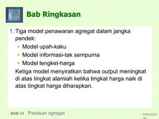 Bab Ringkasan
1. Tiga model penawaran agregat dalam jangka
pendek:
 Model upah-kaku
 Model informasi-tak sempurna
 Model lengket-harga
Ketiga model menyiratkan bahwa output meningkat
di atas tingkat alamiah ketika tingkat harga naik di
atas tingkat harga diharapkan.
BAB 13 Pasokan agregat meluncur
 