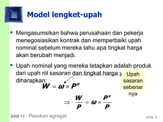 slide 3BAB 13 Pasokan agregat
Model lengket-upah
 Mengasumsikan bahwa perusahaan dan pekerja
menegosiasikan kontrak dan memperbaiki upah
nominal sebelum mereka tahu apa tingkat harga
akan berubah menjadi.
 Upah nominal yang mereka tetapkan adalah produk
dari upah riil sasaran dan tingkat harga yang
diharapkan: e
W ω P 
e
W P
ω
P P
  
Upah
sasaran
sebenar
nya
 