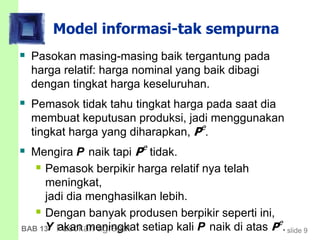 slide 9BAB 13 Pasokan agregat
Model informasi-tak sempurna
 Pasokan masing-masing baik tergantung pada
harga relatif: harga nominal yang baik dibagi
dengan tingkat harga keseluruhan.
 Pemasok tidak tahu tingkat harga pada saat dia
membuat keputusan produksi, jadi menggunakan
tingkat harga yang diharapkan, Pe
.
 Mengira P naik tapi Pe
tidak.
 Pemasok berpikir harga relatif nya telah
meningkat,
jadi dia menghasilkan lebih.
 Dengan banyak produsen berpikir seperti ini,
Y akan meningkat setiap kali P naik di atas Pe
.
 